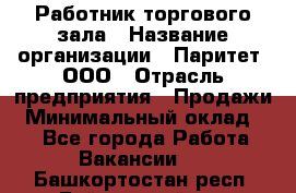 Работник торгового зала › Название организации ­ Паритет, ООО › Отрасль предприятия ­ Продажи › Минимальный оклад ­ 1 - Все города Работа » Вакансии   . Башкортостан респ.,Баймакский р-н